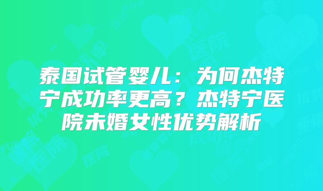 泰国试管婴儿:为何杰特宁成功率更高?杰特宁医院未婚女性优势解析