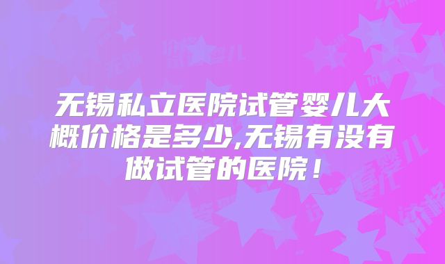 无锡私立医院试管婴儿大概价格是多少,无锡有没有做试管的医院！