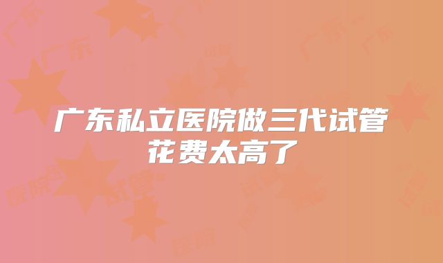 广东私立医院做三代试管花费太高了
