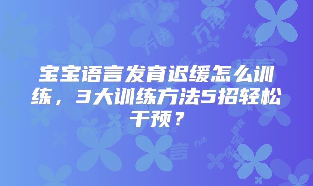 宝宝语言发育迟缓怎么训练，3大训练方法5招轻松干预？