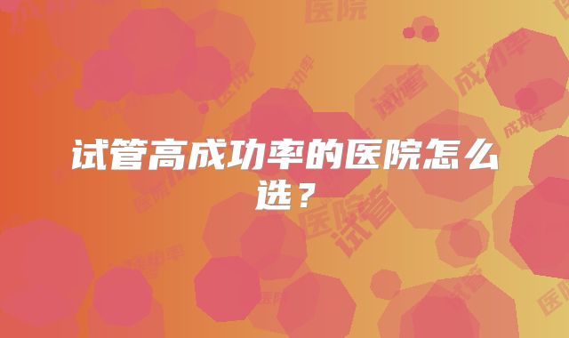 试管高成功率的医院怎么选?