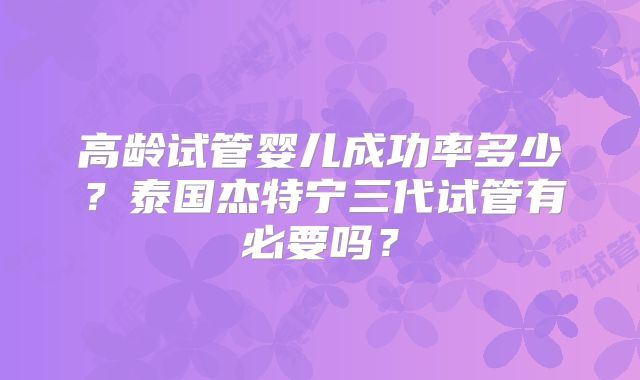 高龄试管婴儿成功率多少？泰国杰特宁三代试管有必要吗？