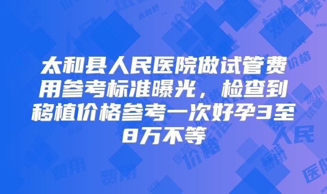 太和县人民医院做试管费用参考标准曝光,检查到移植价格参考一次好孕3至8万不等