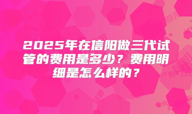 2025年在信阳做三代试管的费用是多少？费用明细是怎么样的？