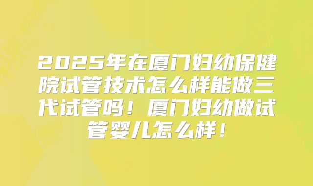 2025年在厦门妇幼保健院试管技术怎么样能做三代试管吗！厦门妇幼做试管婴儿怎么样！