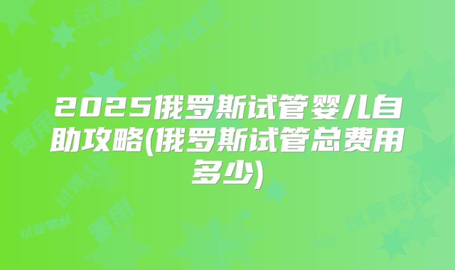 2025俄罗斯试管婴儿自助攻略(俄罗斯试管总费用多少)