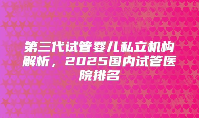 第三代试管婴儿私立机构解析，2025国内试管医院排名