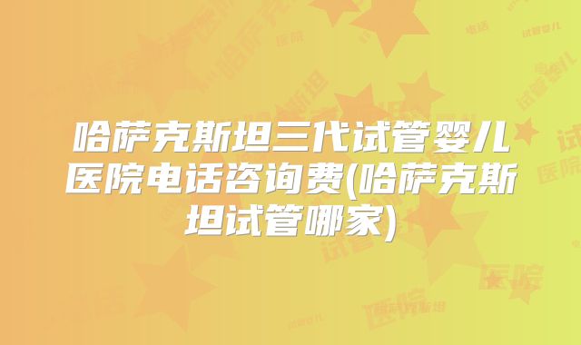 哈萨克斯坦三代试管婴儿医院电话咨询费(哈萨克斯坦试管哪家)