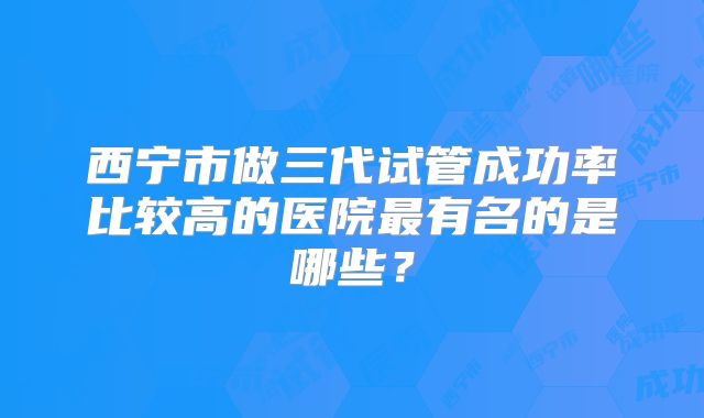 西宁市做三代试管成功率比较高的医院最有名的是哪些？