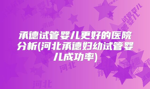 承德试管婴儿更好的医院分析(河北承德妇幼试管婴儿成功率)