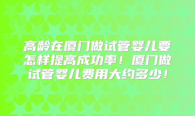 高龄在厦门做试管婴儿要怎样提高成功率!厦门做试管婴儿费用大约多少!