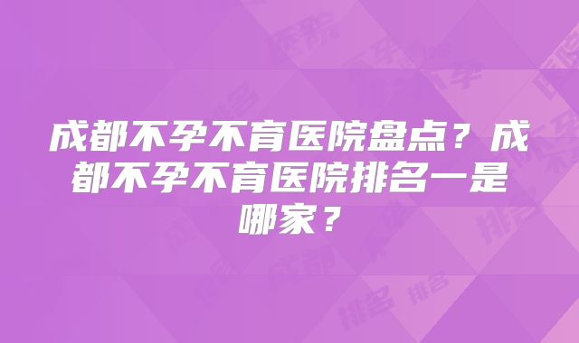 成都不孕不育医院盘点?成都不孕不育医院排名一是哪家?