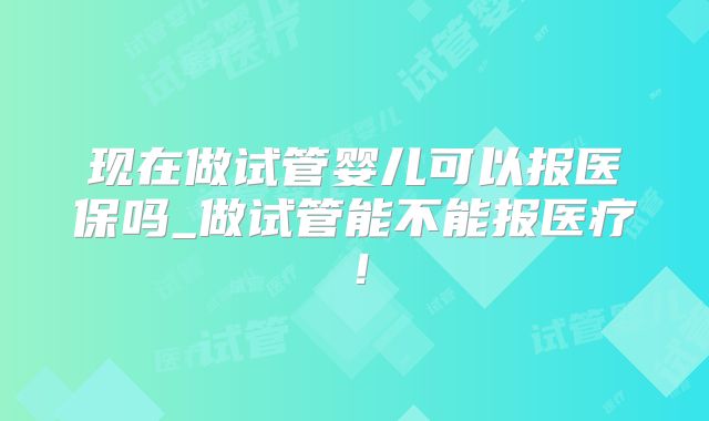 现在做试管婴儿可以报医保吗_做试管能不能报医疗！