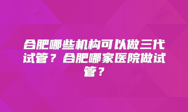合肥哪些机构可以做三代试管？合肥哪家医院做试管？