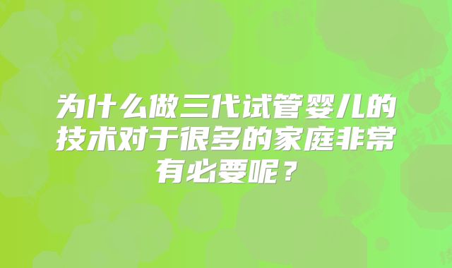 为什么做三代试管婴儿的技术对于很多的家庭非常有必要呢?