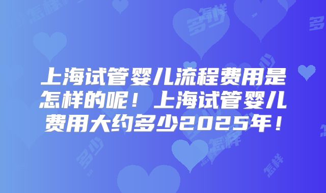 上海试管婴儿流程费用是怎样的呢！上海试管婴儿费用大约多少2025年！