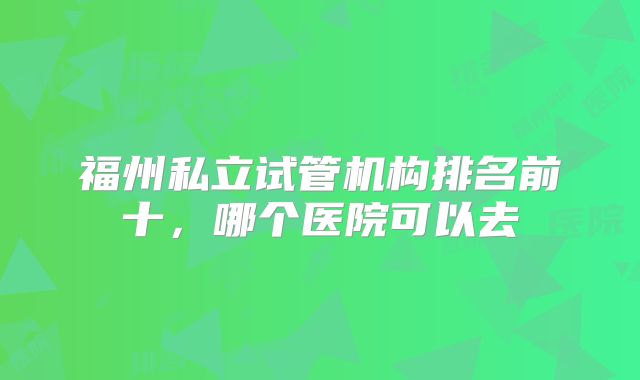 福州私立试管机构排名前十,哪个医院可以去