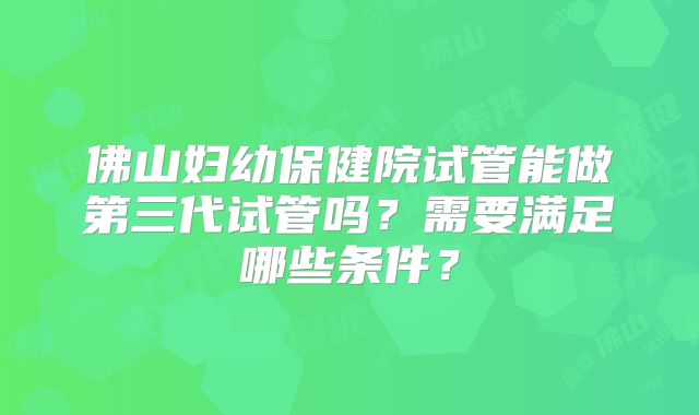 佛山妇幼保健院试管能做第三代试管吗？需要满足哪些条件？