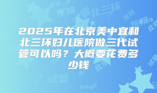 2025年在北京美中宜和北三环妇儿医院做三代试管可以吗？大概要花费多少钱