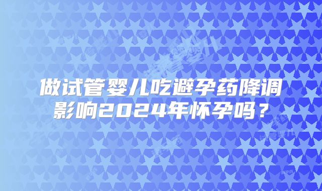 做试管婴儿吃避孕药降调影响2024年怀孕吗？