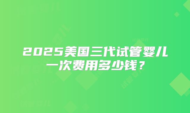 2025美国三代试管婴儿一次费用多少钱？