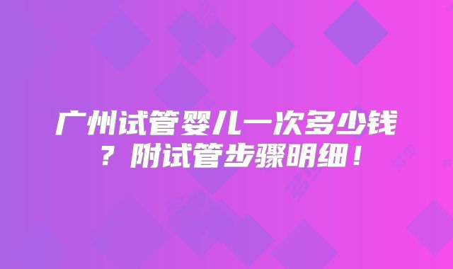 广州试管婴儿一次多少钱?附试管步骤明细!