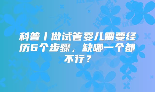 科普丨做试管婴儿需要经历6个步骤，缺哪一个都不行？