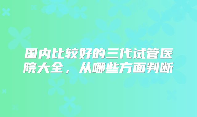 国内比较好的三代试管医院大全，从哪些方面判断