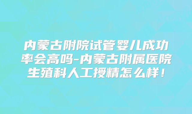 内蒙古附院试管婴儿成功率会高吗-内蒙古附属医院生殖科人工授精怎么样！