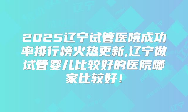 2025辽宁试管医院成功率排行榜火热更新,辽宁做试管婴儿比较好的医院哪家比较好!