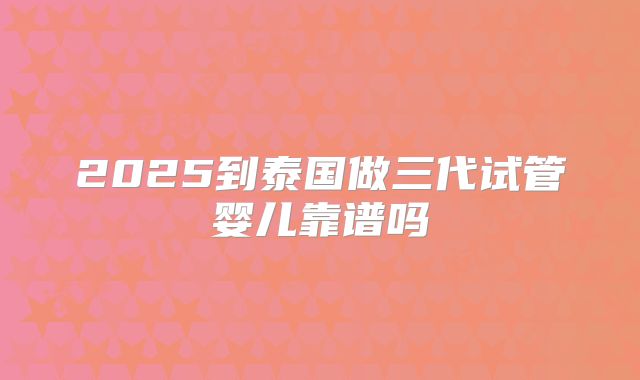2025到泰国做三代试管婴儿靠谱吗