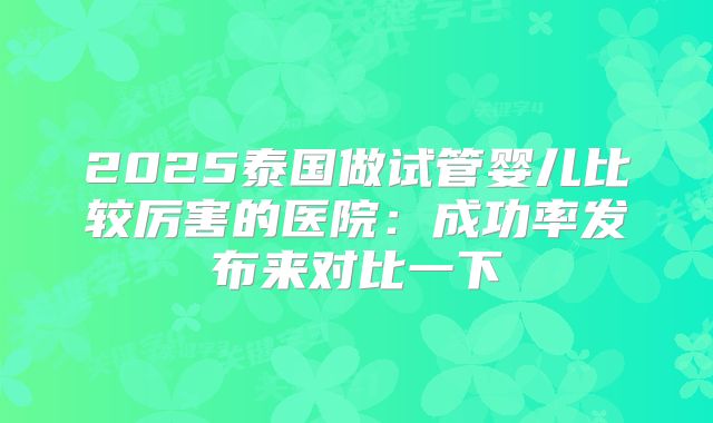 2025泰国做试管婴儿比较厉害的医院：成功率发布来对比一下