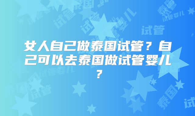 女人自己做泰国试管?自己可以去泰国做试管婴儿?