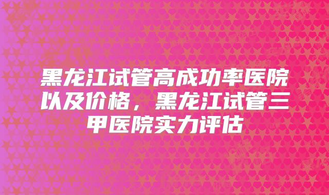 黑龙江试管高成功率医院以及价格,黑龙江试管三甲医院实力评估