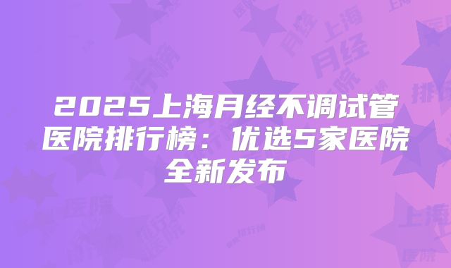2025上海月经不调试管医院排行榜:优选5家医院全新发布