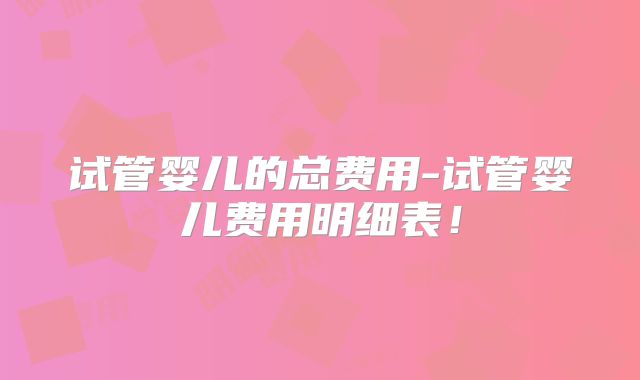 试管婴儿的总费用-试管婴儿费用明细表!