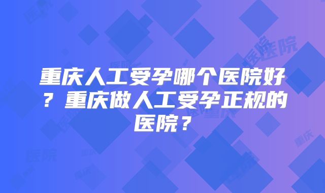 重庆人工受孕哪个医院好？重庆做人工受孕正规的医院？