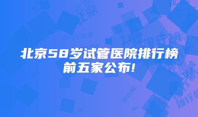 北京58岁试管医院排行榜前五家公布!