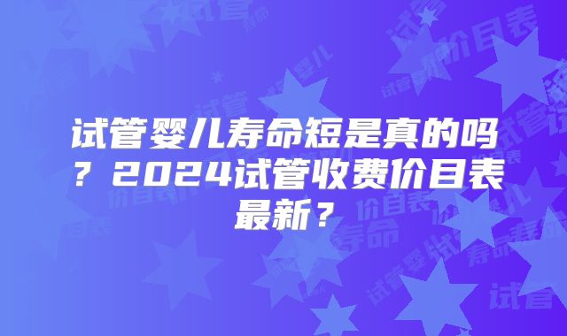 试管婴儿寿命短是真的吗？2024试管收费价目表最新？