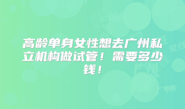 高龄单身女性想去广州私立机构做试管！需要多少钱！