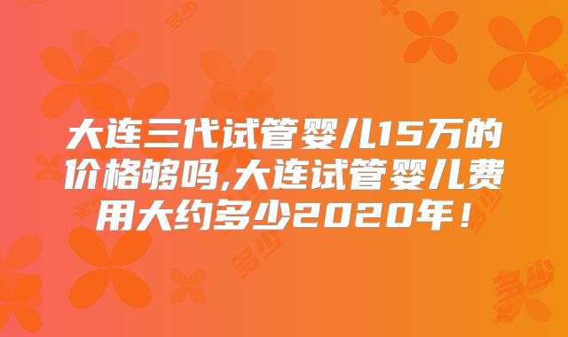 大连三代试管婴儿15万的价格够吗,大连试管婴儿费用大约多少2020年!