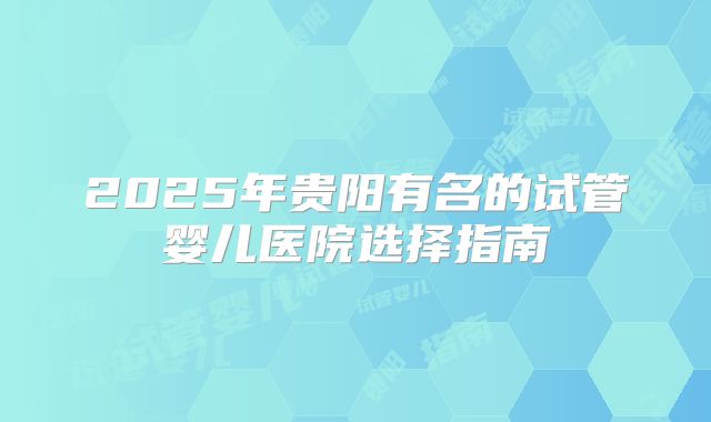 2025年贵阳有名的试管婴儿医院选择指南