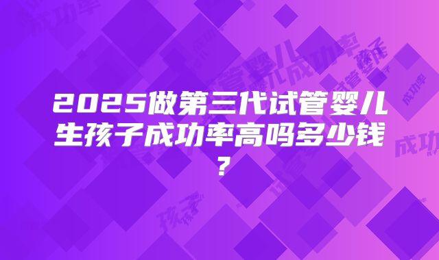 2025做第三代试管婴儿生孩子成功率高吗多少钱？