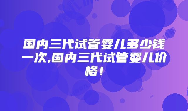 国内三代试管婴儿多少钱一次,国内三代试管婴儿价格!