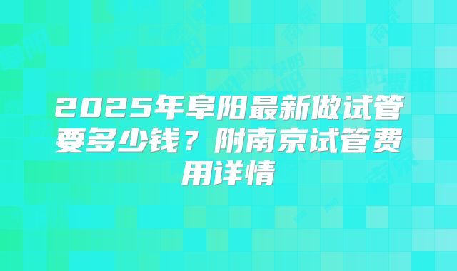2025年阜阳最新做试管要多少钱?附南京试管费用详情