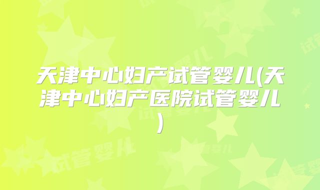 天津中心妇产试管婴儿(天津中心妇产医院试管婴儿)