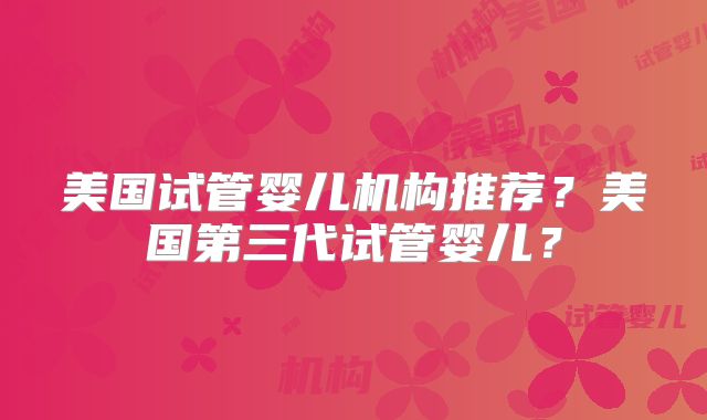 美国试管婴儿机构推荐？美国第三代试管婴儿？