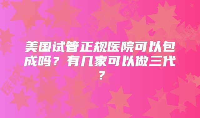 美国试管正规医院可以包成吗？有几家可以做三代？