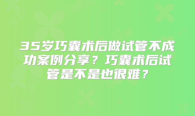 35岁巧囊术后做试管不成功案例分享?巧囊术后试管是不是也很难?