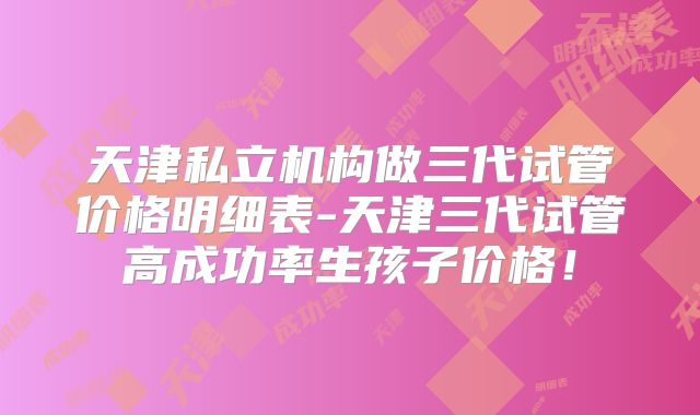 天津私立机构做三代试管价格明细表-天津三代试管高成功率生孩子价格！